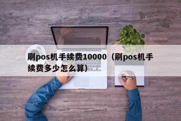 刷pos机手续费10000（刷pos机手续费多少怎么算）