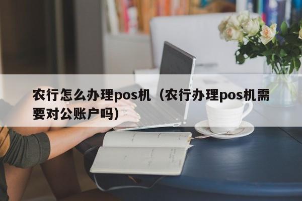 农行怎么办理pos机（农行办理pos机需要对公账户吗）