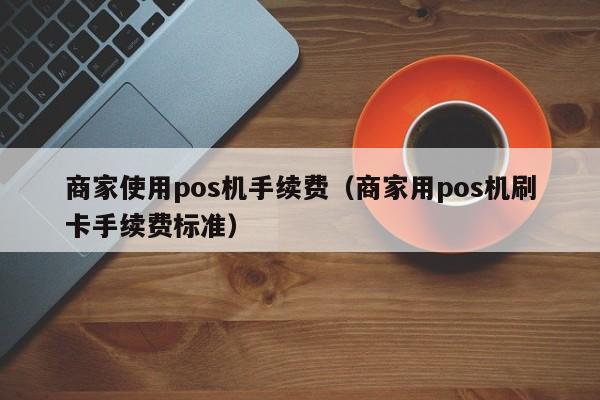 商家使用pos机手续费（商家用pos机刷卡手续费标准）