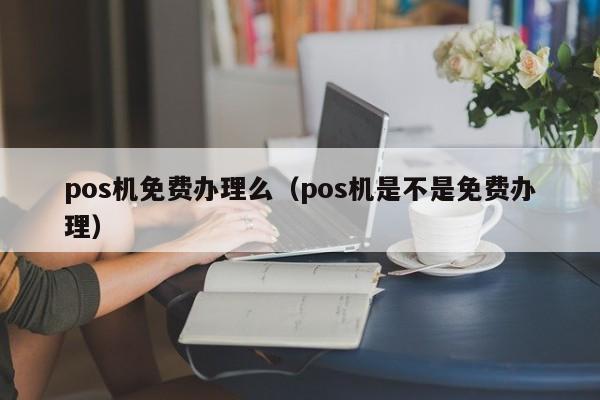 pos机免费办理么（pos机是不是免费办理）