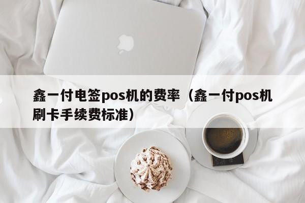 鑫一付电签pos机的费率（鑫一付pos机刷卡手续费标准）