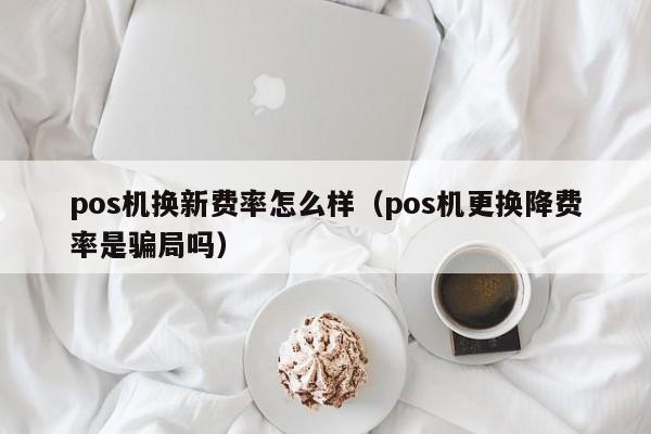 pos机换新费率怎么样（pos机更换降费率是骗局吗）