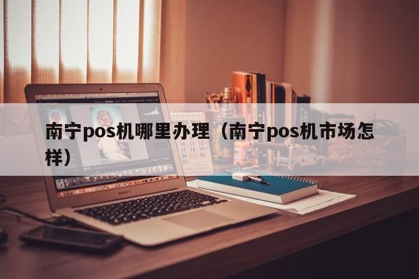 南宁pos机哪里办理（南宁pos机市场怎样）