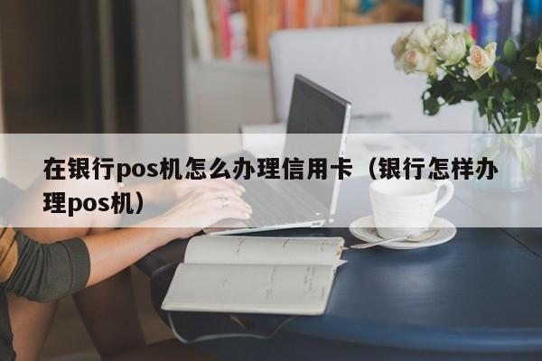 在银行pos机怎么办理信用卡（银行怎样办理pos机）