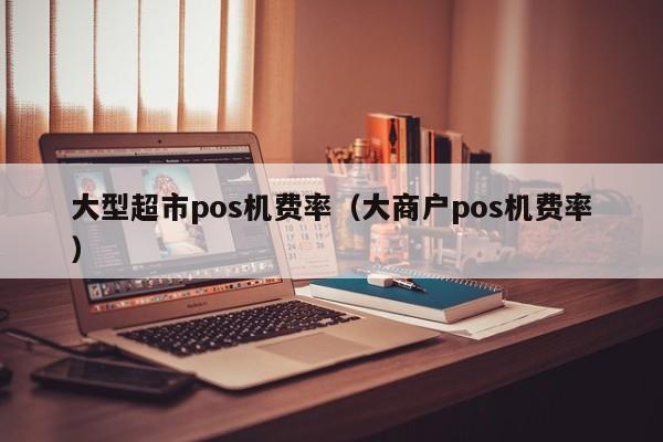 大型超市pos机费率（大商户pos机费率）