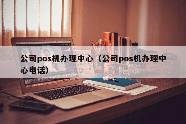 公司pos机办理中心（公司pos机办理中心电话）