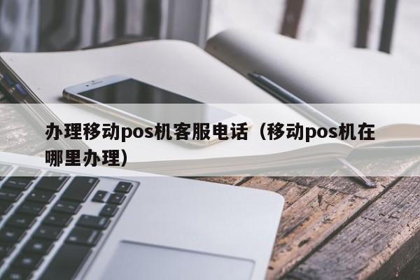 办理移动pos机客服电话（移动pos机在哪里办理）