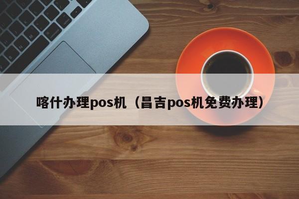 喀什办理pos机（昌吉pos机免费办理）