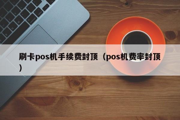 刷卡pos机手续费封顶（pos机费率封顶）