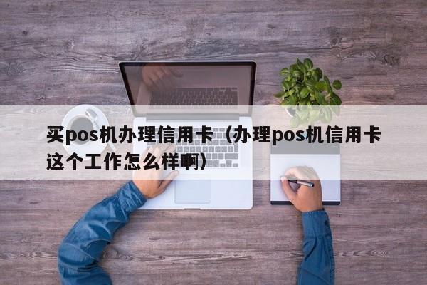 买pos机办理信用卡（办理pos机信用卡这个工作怎么样啊）