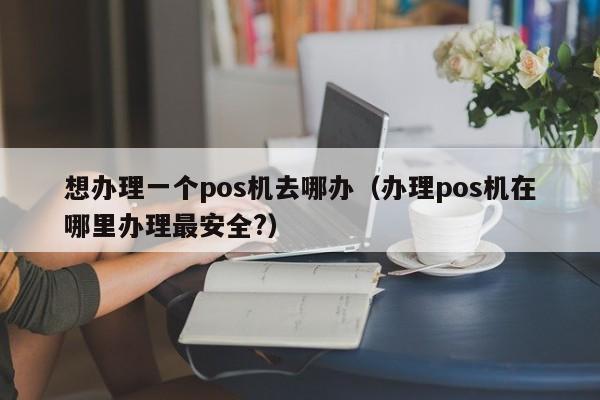 想办理一个pos机去哪办（办理pos机在哪里办理最安全?）