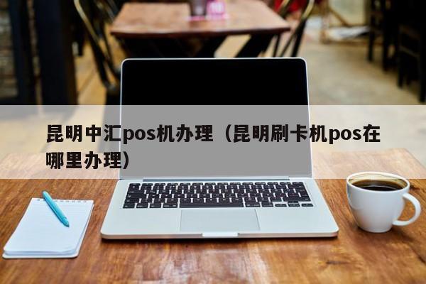 昆明中汇pos机办理（昆明刷卡机pos在哪里办理）