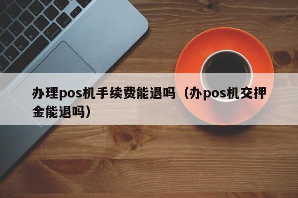 办理pos机手续费能退吗（办pos机交押金能退吗）