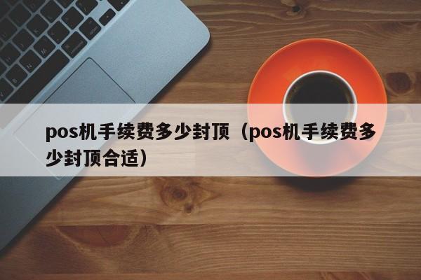 pos机手续费多少封顶（pos机手续费多少封顶合适）