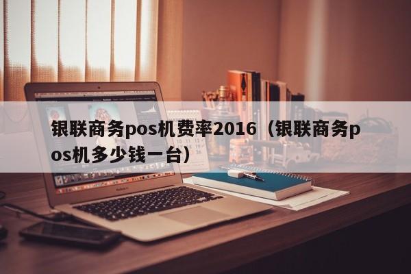 银联商务pos机费率2016（银联商务pos机多少钱一台）