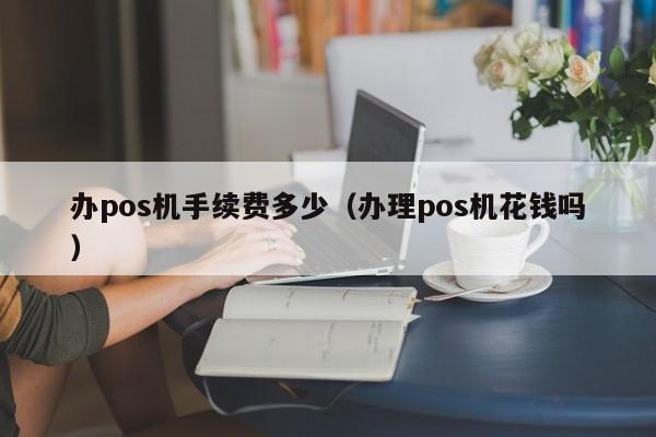 办pos机手续费多少（办理pos机花钱吗）