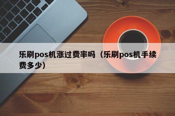 乐刷pos机涨过费率吗（乐刷pos机手续费多少）